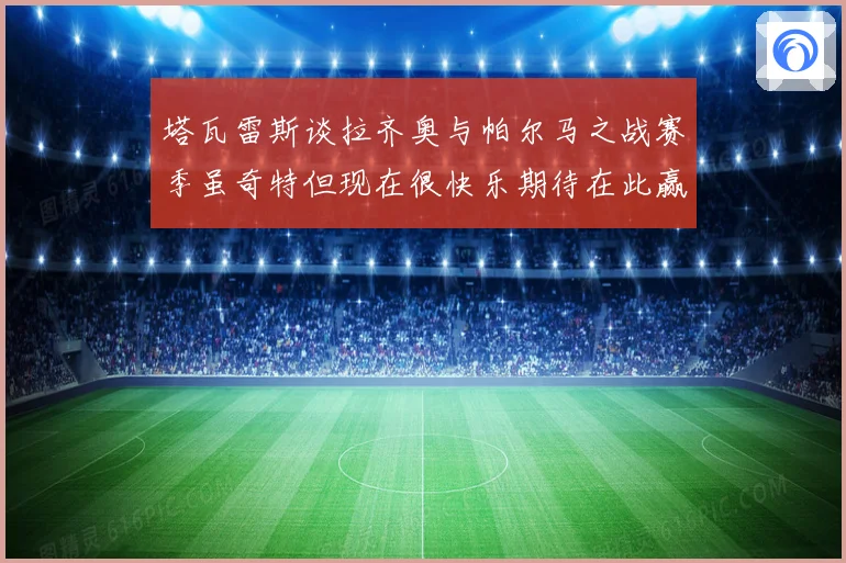 塔瓦雷斯谈拉齐奥与帕尔马之战赛季虽奇特但现在很快乐期待在此赢战术观察