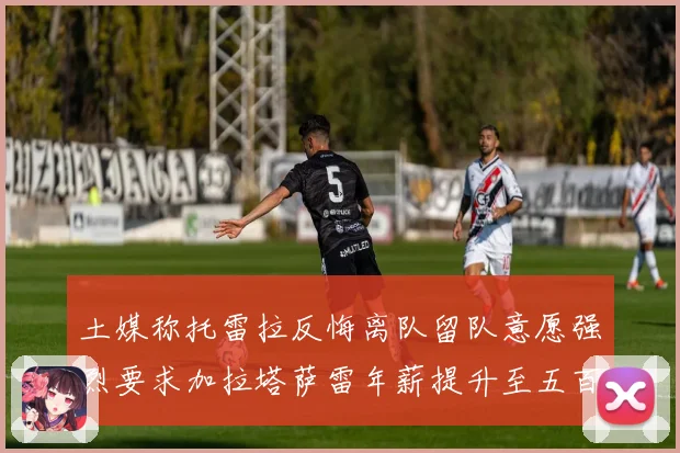 土媒称托雷拉反悔离队留队意愿强烈要求加拉塔萨雷年薪提升至五百战术观察