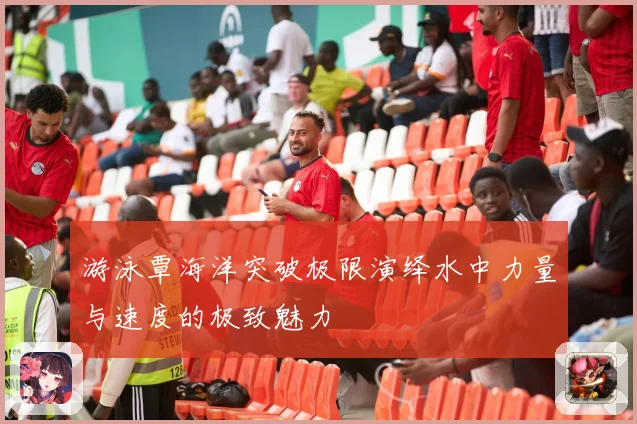 游泳覃海洋突破极限演绎水中力量与速度的极致魅力