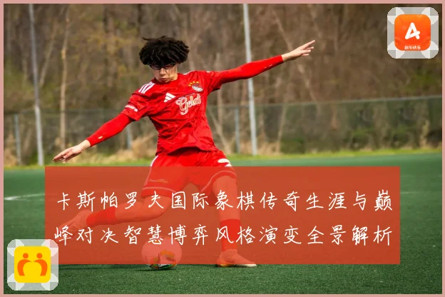 卡斯帕罗夫国际象棋传奇生涯与巅峰对决智慧博弈风格演变全景解析