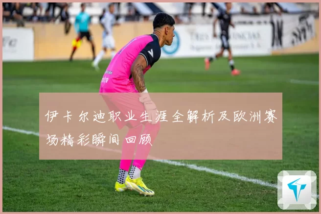 伊卡尔迪职业生涯全解析及欧洲赛场精彩瞬间回顾