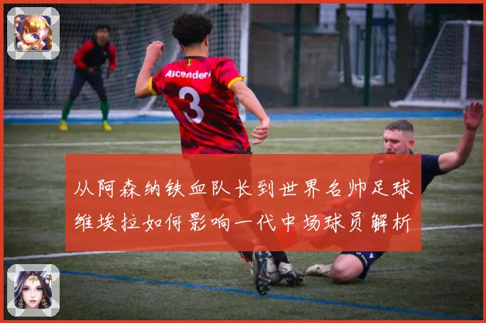从阿森纳铁血队长到世界名帅足球维埃拉如何影响一代中场球员解析