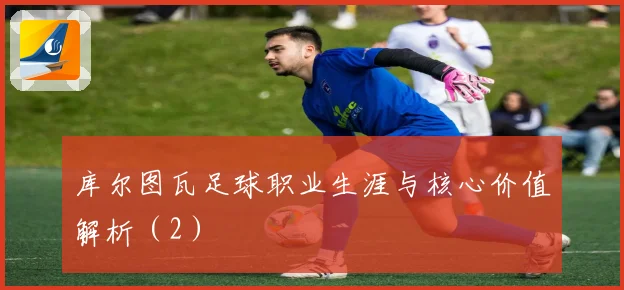 库尔图瓦足球职业生涯与核心价值解析(2)