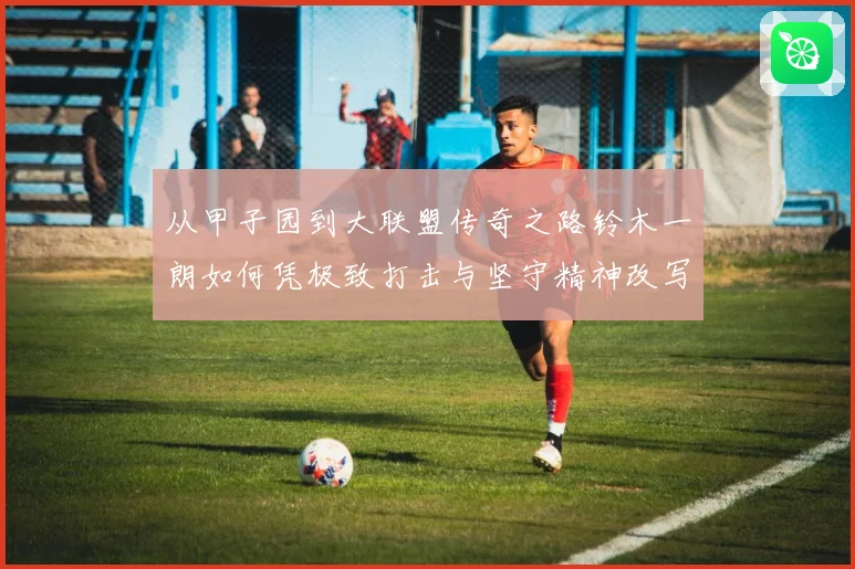 从甲子园到大联盟传奇之路铃木一朗如何凭极致打击与坚守精神改写现代棒球历史篇章