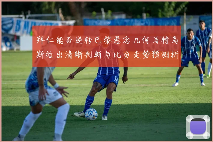 拜仁能否逆转巴黎悬念几何马特乌斯给出清晰判断与比分走势预测析数据研判