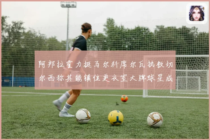 阿邦拉霍力挺马尔科席尔瓦执教切尔西称其能镇住更衣室大牌球星成长观察