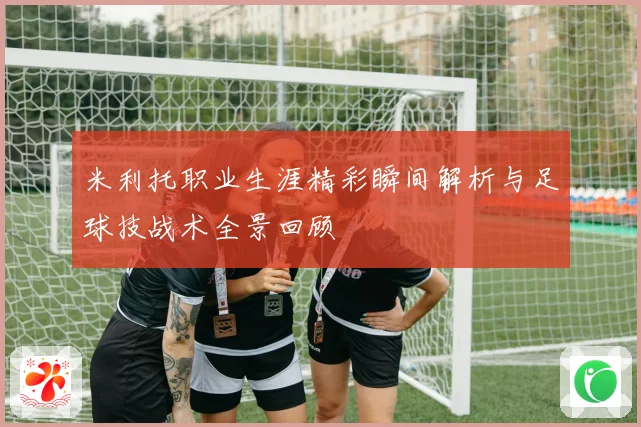 米利托职业生涯精彩瞬间解析与足球技战术全景回顾