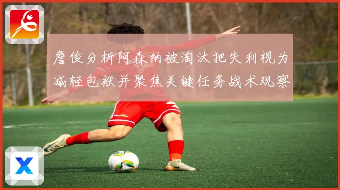 詹俊分析阿森纳被淘汰把失利视为减轻包袱并聚焦关键任务战术观察