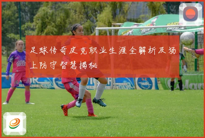 足球传奇皮克职业生涯全解析及场上防守智慧揭秘