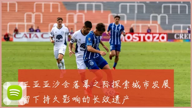 三亚亚沙会落幕之际探索城市发展留下持久影响的长效遗产