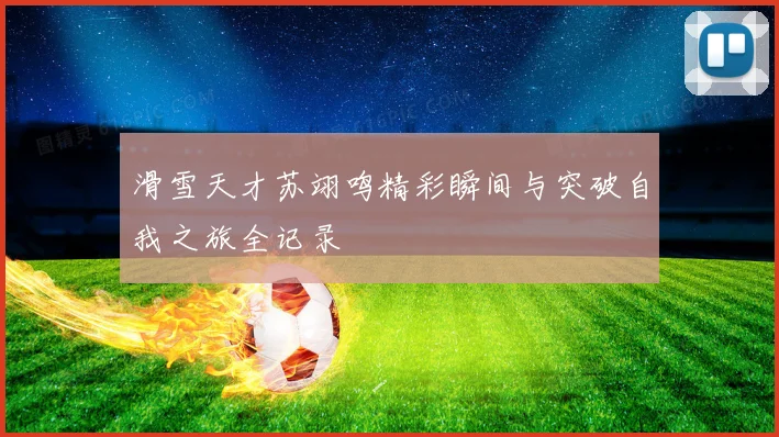 滑雪天才苏翊鸣精彩瞬间与突破自我之旅全记录