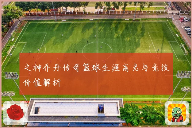 之神乔丹传奇篮球生涯高光与竞技价值解析