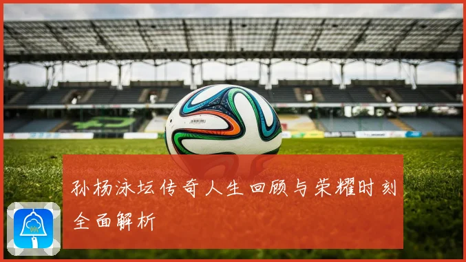 孙杨泳坛传奇人生回顾与荣耀时刻全面解析