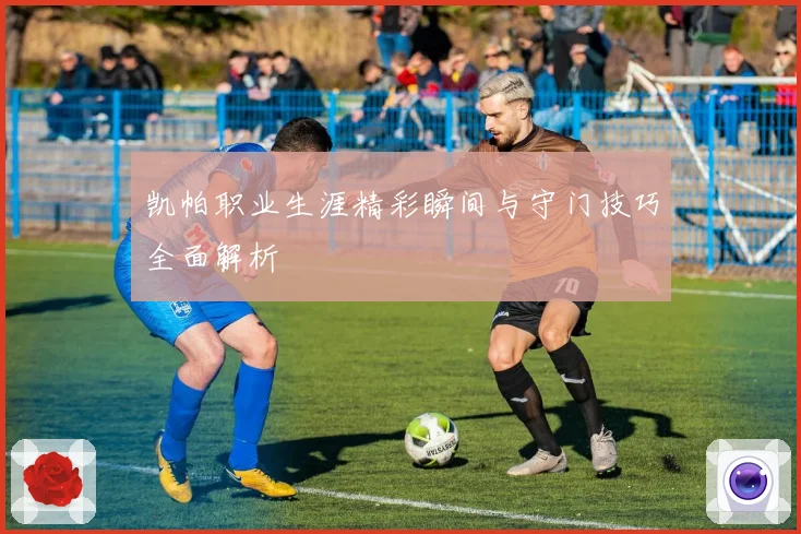 凯帕职业生涯精彩瞬间与守门技巧全面解析