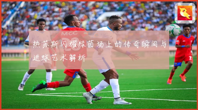 热苏斯闪耀绿茵场上的传奇瞬间与进球艺术解析
