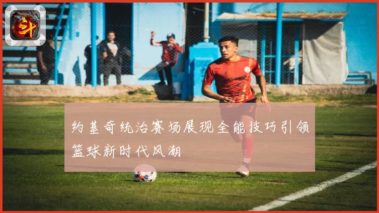 约基奇统治赛场展现全能技巧引领篮球新时代风潮