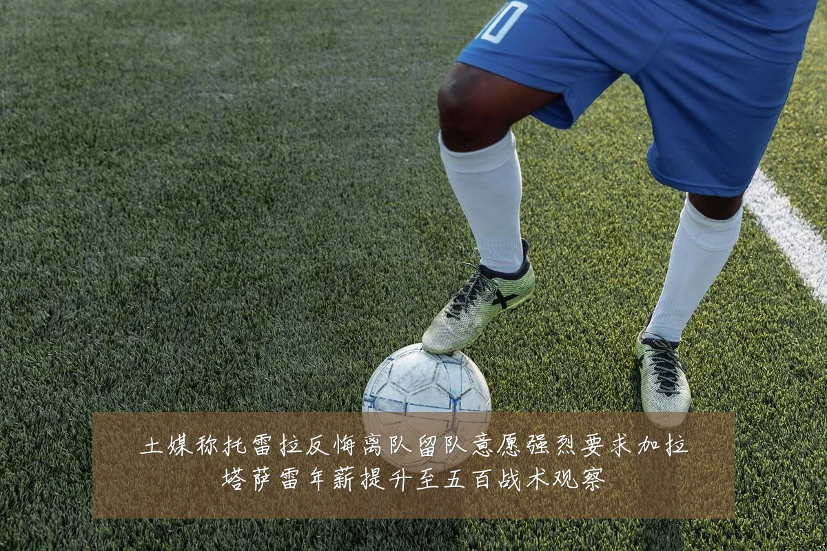 土媒称托雷拉反悔离队留队意愿强烈要求加拉塔萨雷年薪提升至五百战术观察
