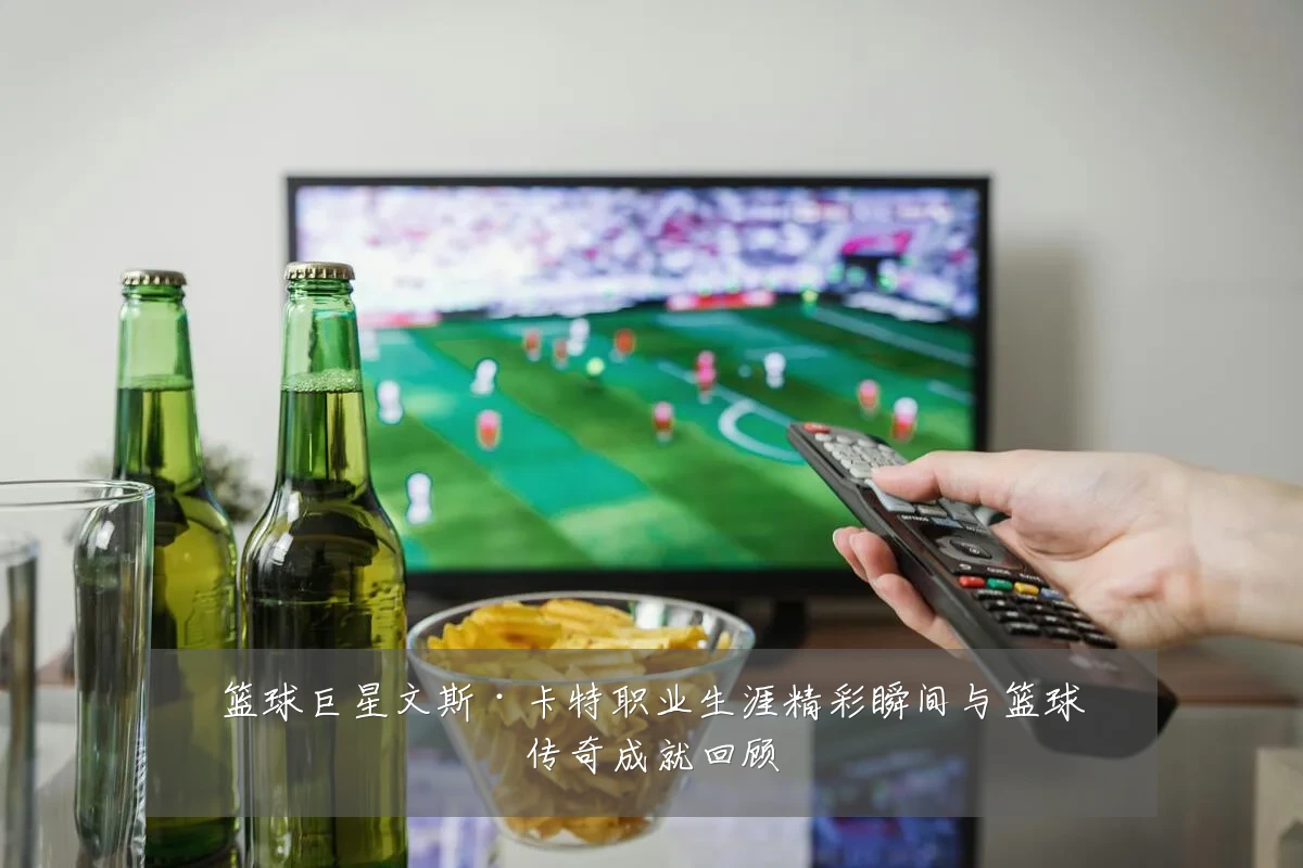 篮球巨星文斯·卡特职业生涯精彩瞬间与篮球传奇成就回顾
