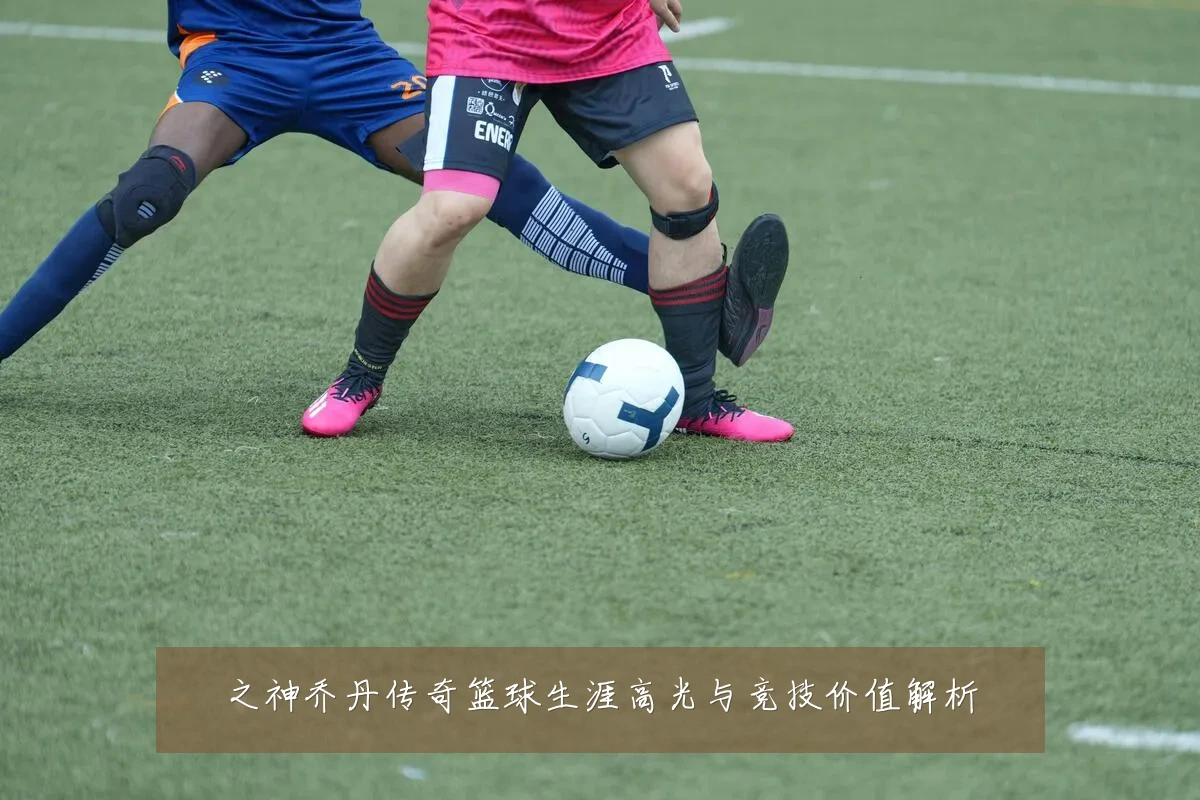之神乔丹传奇篮球生涯高光与竞技价值解析