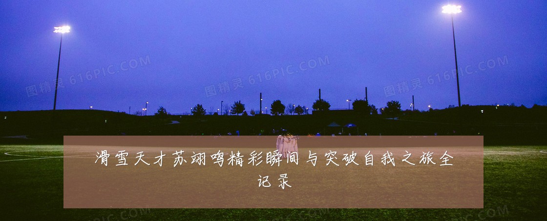 滑雪天才苏翊鸣精彩瞬间与突破自我之旅全记录