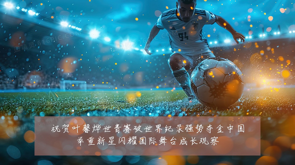 祝贺叶馨烨世青赛破世界纪录强势夺金中国举重新星闪耀国际舞台成长观察